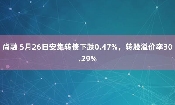 尚融 5月26日安集转债下跌0.47%，转股溢价率30.29%