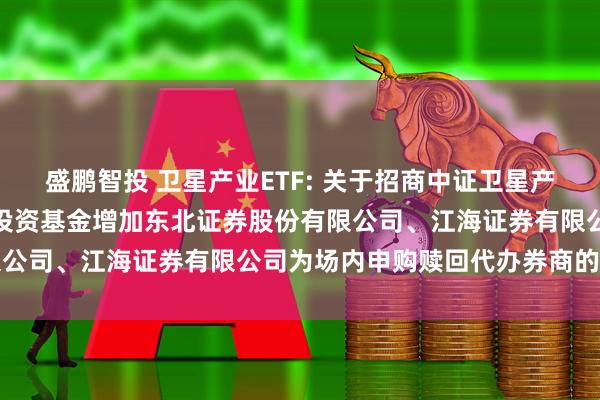 盛鹏智投 卫星产业ETF: 关于招商中证卫星产业交易型开放式指数证券投资基金增加东北证券股份有限公司、江海证券有限公司为场内申购赎回代办券商的公告
