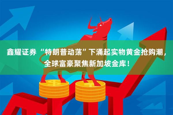 鑫耀证券 “特朗普动荡”下涌起实物黄金抢购潮，全球富豪聚焦新加坡金库！