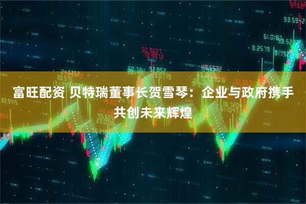 富旺配资 贝特瑞董事长贺雪琴：企业与政府携手共创未来辉煌
