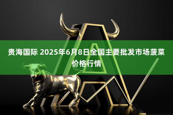 贵海国际 2025年6月8日全国主要批发市场菠菜价格行情