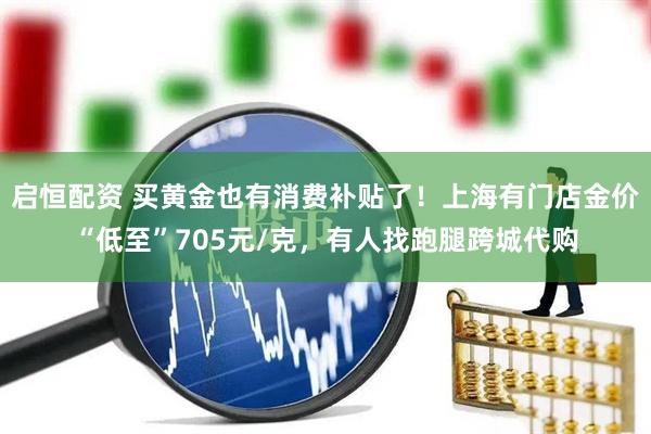 启恒配资 买黄金也有消费补贴了！上海有门店金价“低至”705元/克，有人找跑腿跨城代购