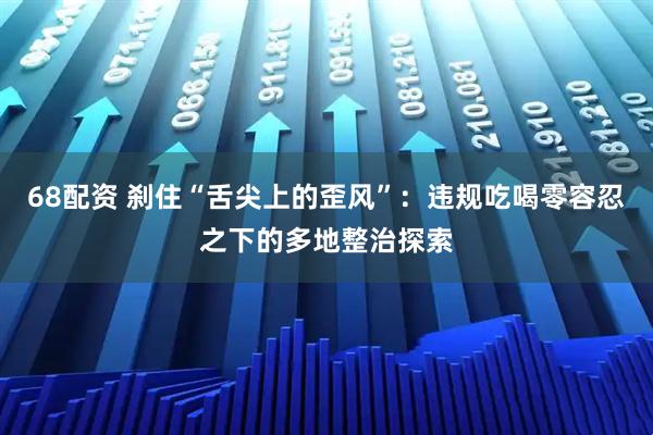 68配资 刹住“舌尖上的歪风”：违规吃喝零容忍之下的多地整治探索