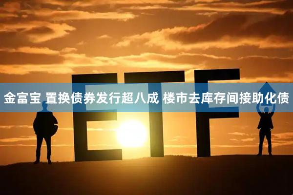 金富宝 置换债券发行超八成 楼市去库存间接助化债