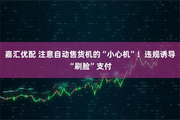 嘉汇优配 注意自动售货机的“小心机”！违规诱导“刷脸”支付