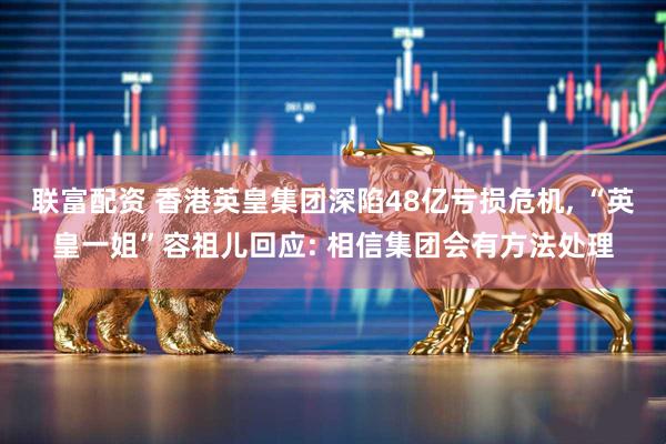 联富配资 香港英皇集团深陷48亿亏损危机, “英皇一姐”容祖儿回应: 相信集团会有方法处理