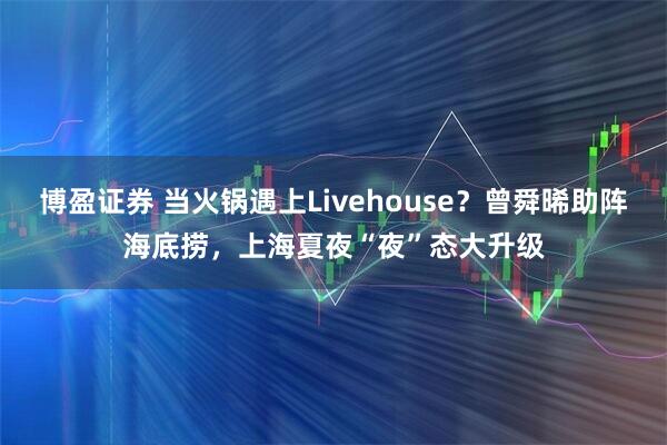 博盈证券 当火锅遇上Livehouse？曾舜晞助阵海底捞，上海夏夜“夜”态大升级
