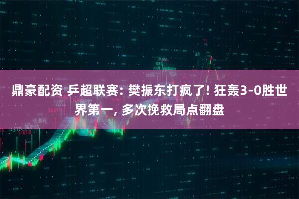 鼎豪配资 乒超联赛: 樊振东打疯了! 狂轰3-0胜世界第一, 多次挽救局点翻盘