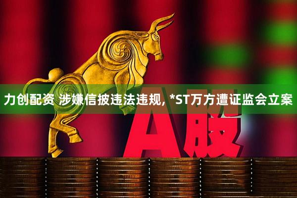 力创配资 涉嫌信披违法违规, *ST万方遭证监会立案