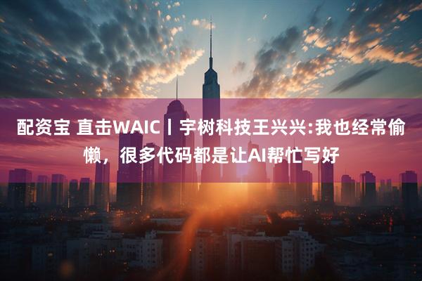 配资宝 直击WAIC丨宇树科技王兴兴:我也经常偷懒，很多代码都是让AI帮忙写好