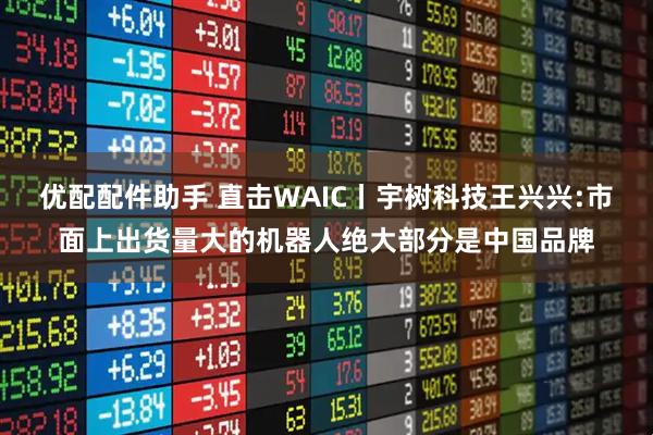 优配配件助手 直击WAIC丨宇树科技王兴兴:市面上出货量大的机器人绝大部分是中国品牌