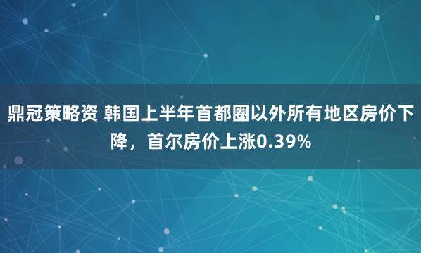 鼎冠策略资 韩国上半年首都圈以外所有地区房价下降，首尔房价上涨0.39%