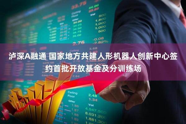 泸深A融通 国家地方共建人形机器人创新中心签约首批开放基金及分训练场