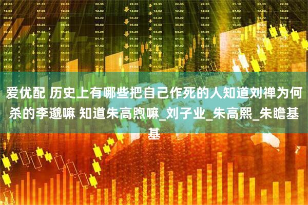 爱优配 历史上有哪些把自己作死的人知道刘禅为何杀的李邈嘛 知道朱高煦嘛_刘子业_朱高熙_朱瞻基
