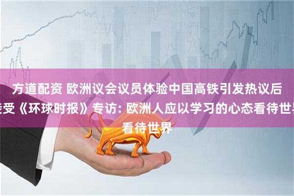 方道配资 欧洲议会议员体验中国高铁引发热议后接受《环球时报》专访: 欧洲人应以学习的心态看待世界