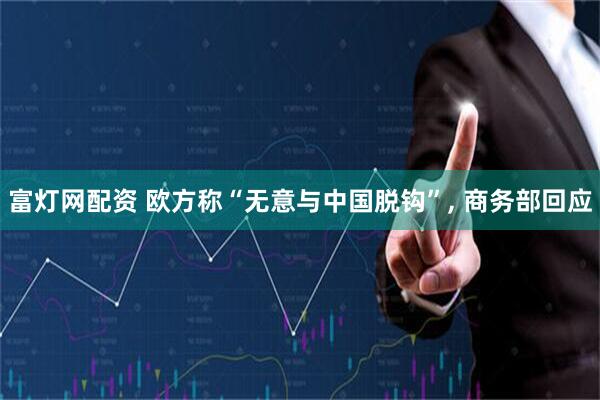 富灯网配资 欧方称“无意与中国脱钩”, 商务部回应