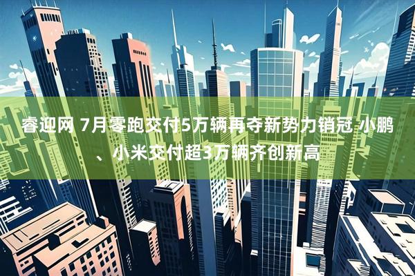 睿迎网 7月零跑交付5万辆再夺新势力销冠 小鹏、小米交付超3万辆齐创新高