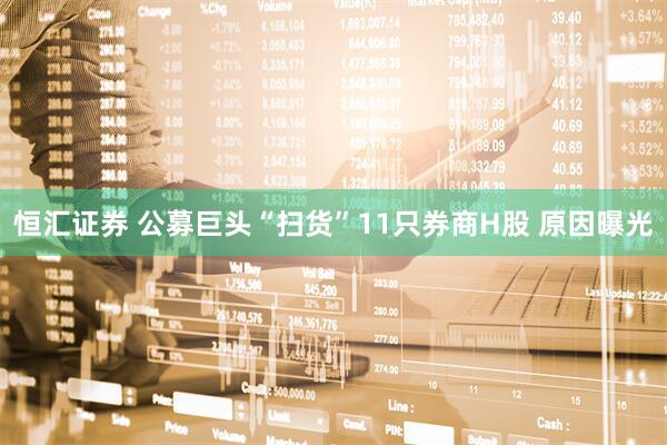 恒汇证券 公募巨头“扫货”11只券商H股 原因曝光