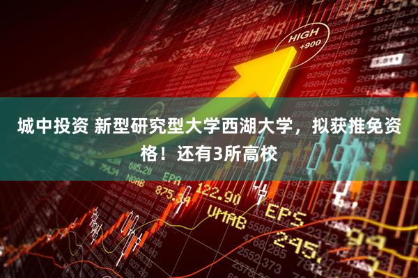 城中投资 新型研究型大学西湖大学，拟获推免资格！还有3所高校