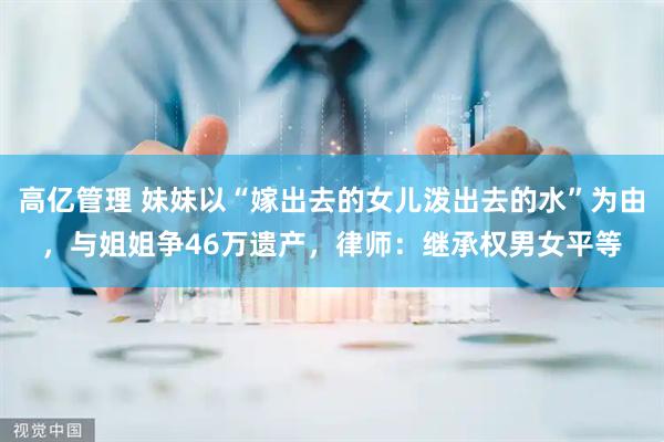 高亿管理 妹妹以“嫁出去的女儿泼出去的水”为由，与姐姐争46万遗产，律师：继承权男女平等