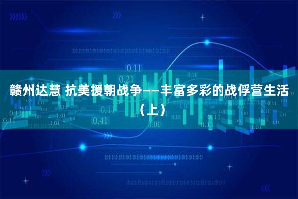 赣州达慧 抗美援朝战争——丰富多彩的战俘营生活（上）
