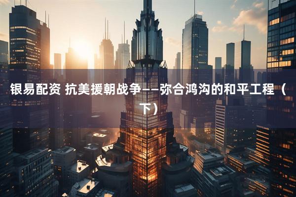 银易配资 抗美援朝战争——弥合鸿沟的和平工程（下）