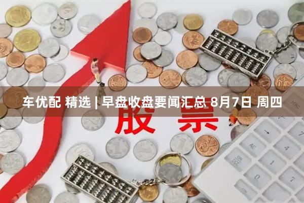 车优配 精选 | 早盘收盘要闻汇总 8月7日 周四
