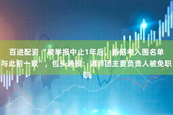 百进配资 “被举报中止1年后，新招考入围名单与此前一致”，包头通报：讲师团主要负责人被免职