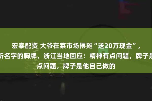 宏泰配资 大爷在菜市场摆摊“送20万现金”，戴写有派出所名字的胸牌，浙江当地回应：精神有点问题，牌子是他自己做的