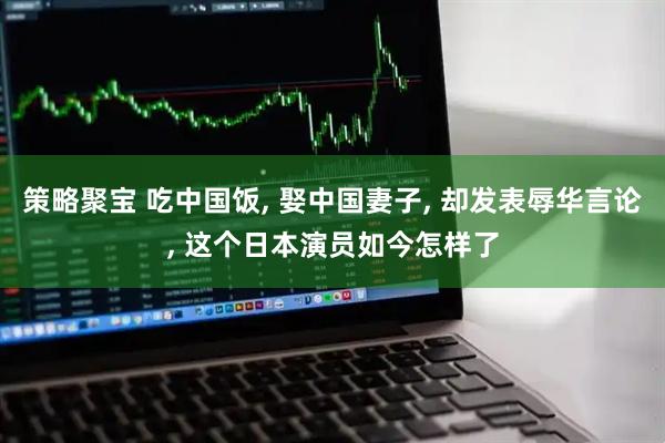 策略聚宝 吃中国饭, 娶中国妻子, 却发表辱华言论, 这个日本演员如今怎样了