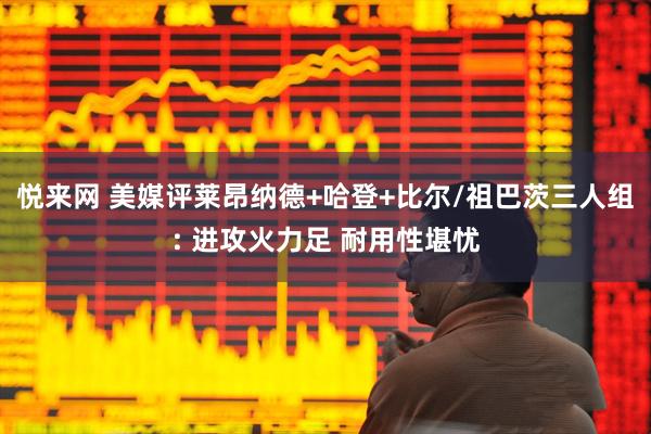 悦来网 美媒评莱昂纳德+哈登+比尔/祖巴茨三人组: 进攻火力足 耐用性堪忧