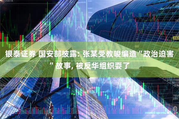 银泰证券 国安部披露: 张某受教唆编造“政治迫害”故事, 被反华组织耍了