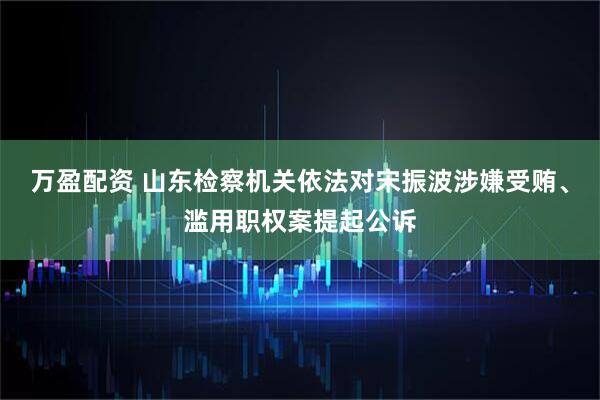 万盈配资 山东检察机关依法对宋振波涉嫌受贿、滥用职权案提起公诉