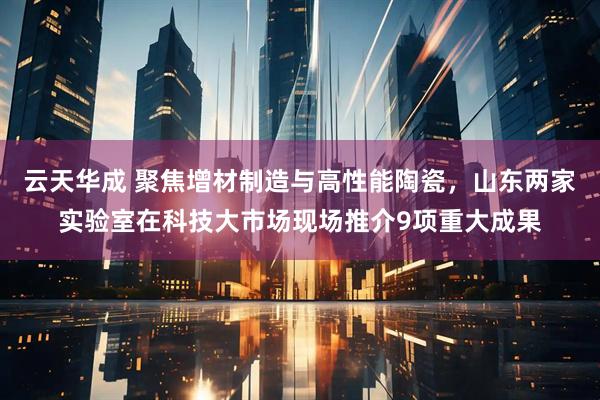 云天华成 聚焦增材制造与高性能陶瓷，山东两家实验室在科技大市场现场推介9项重大成果