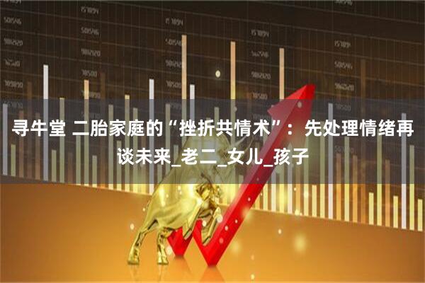 寻牛堂 二胎家庭的“挫折共情术”：先处理情绪再谈未来_老二_女儿_孩子