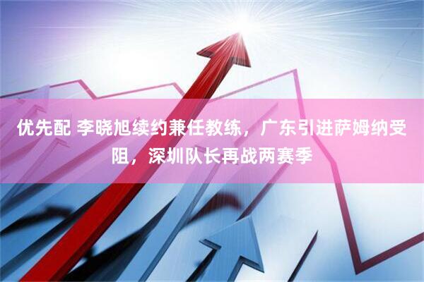 优先配 李晓旭续约兼任教练，广东引进萨姆纳受阻，深圳队长再战两赛季