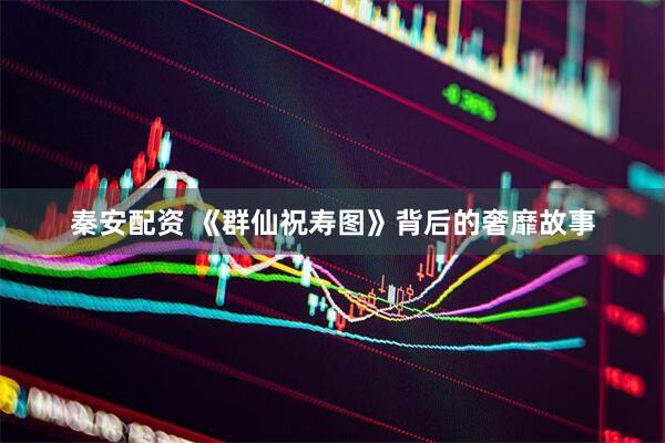 秦安配资 《群仙祝寿图》背后的奢靡故事