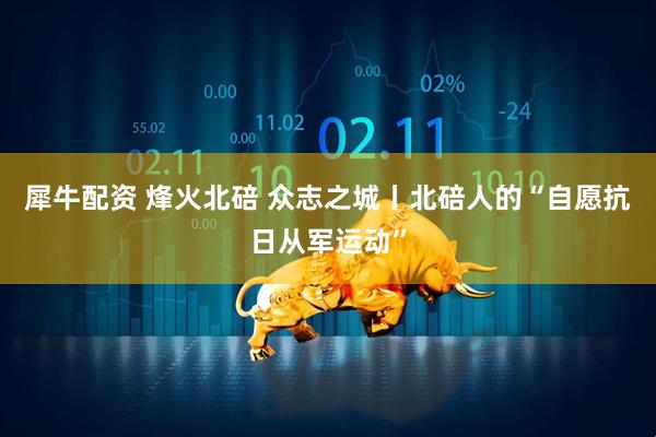 犀牛配资 烽火北碚 众志之城丨北碚人的“自愿抗日从军运动”