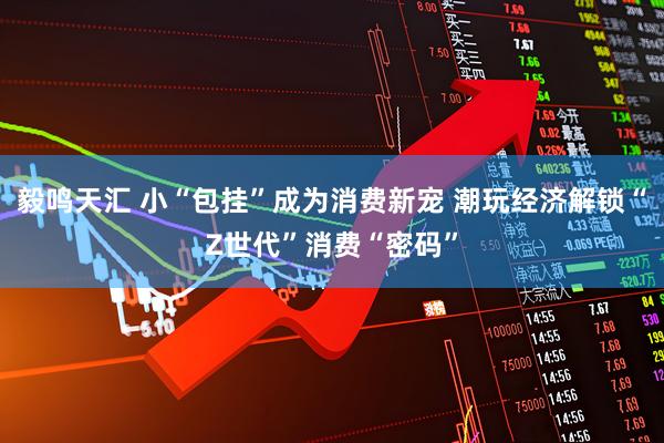 毅鸣天汇 小“包挂”成为消费新宠 潮玩经济解锁“Z世代”消费“密码”