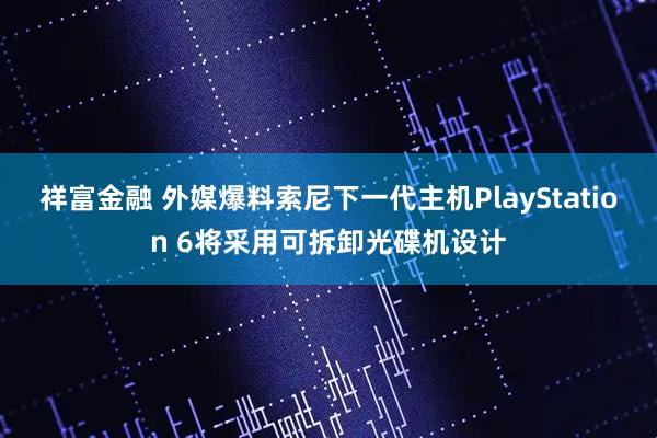 祥富金融 外媒爆料索尼下一代主机PlayStation 6将采用可拆卸光碟机设计