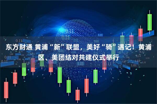 东方财通 黄浦“新”联盟，美好“骑”遇记！黄浦区、美团结对共建仪式举行