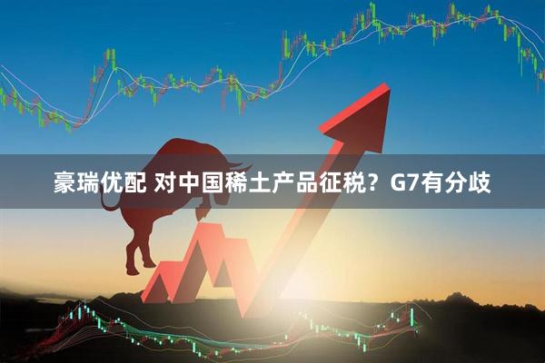 豪瑞优配 对中国稀土产品征税？G7有分歧