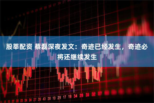 股莘配资 蔡磊深夜发文：奇迹已经发生，奇迹必将还继续发生