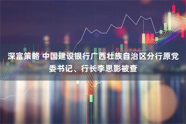 深富策略 中国建设银行广西壮族自治区分行原党委书记、行长李思影被查