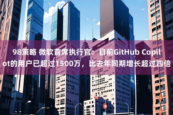 98策略 微软首席执行官：目前GitHub Copilot的用户已超过1500万，比去年同期增长超过四倍