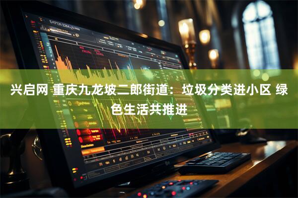 兴启网 重庆九龙坡二郎街道:垃圾分类进小区 绿色生活共推进