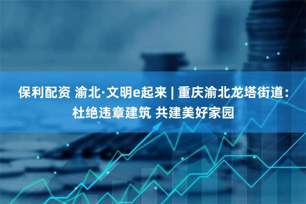 保利配资 渝北·文明e起来 | 重庆渝北龙塔街道:杜绝违章建筑 共建美好家园