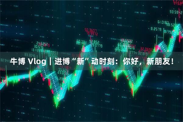 牛博 Vlog｜进博“新”动时刻：你好，新朋友！