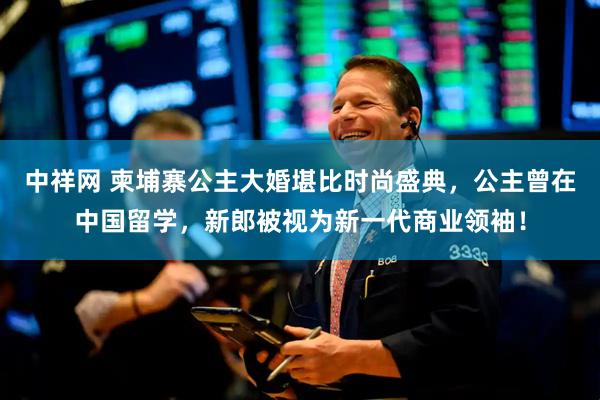 中祥网 柬埔寨公主大婚堪比时尚盛典,公主曾在中国留学,新郎被视为新一代商业领袖!