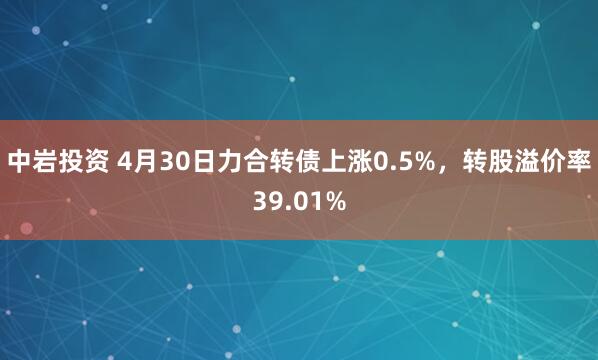 中岩投资 4月30日力合转债上涨0.5%，转股溢价率39.01%